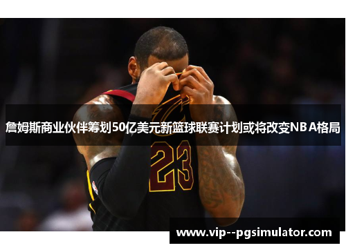 詹姆斯商业伙伴筹划50亿美元新篮球联赛计划或将改变NBA格局