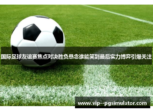 国际足球友谊赛焦点对决胜负悬念谁能笑到最后实力博弈引爆关注