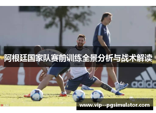 阿根廷国家队赛前训练全景分析与战术解读