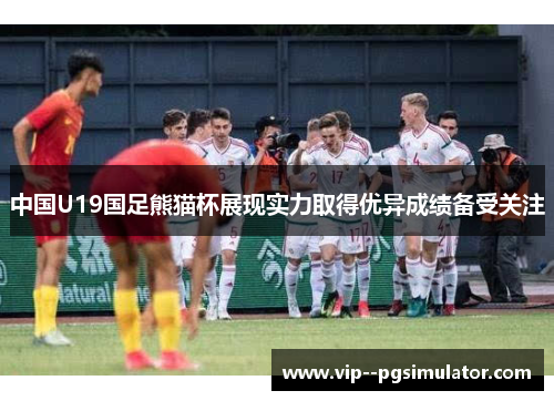 中国U19国足熊猫杯展现实力取得优异成绩备受关注