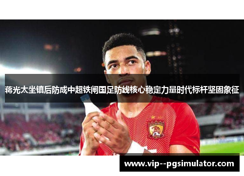 蒋光太坐镇后防成中超铁闸国足防线核心稳定力量时代标杆坚固象征